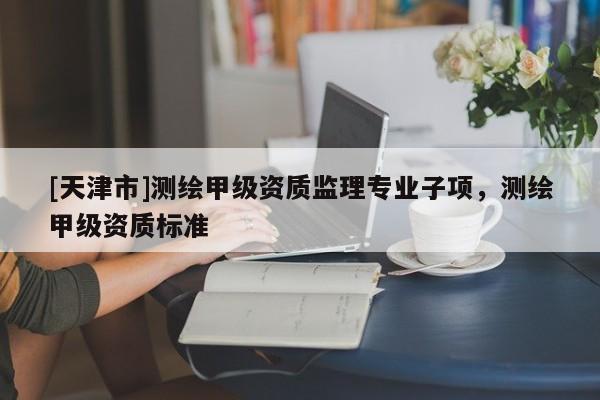 [天津市]测绘甲级资质监理专业子项，测绘甲级资质标准