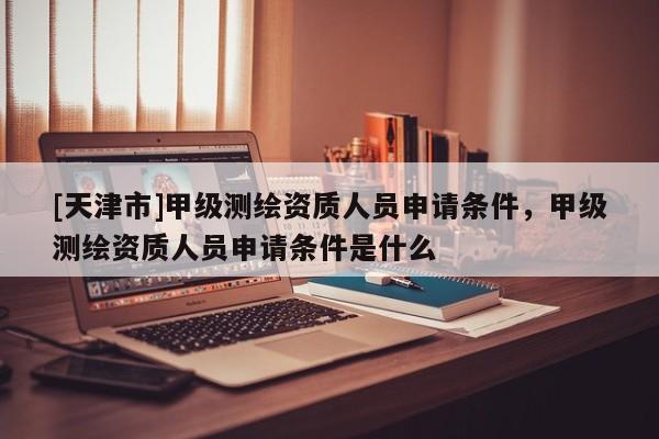 [天津市]甲级测绘资质人员申请条件，甲级测绘资质人员申请条件是什么
