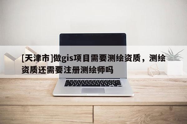 [天津市]做gis项目需要测绘资质，测绘资质还需要注册测绘师吗