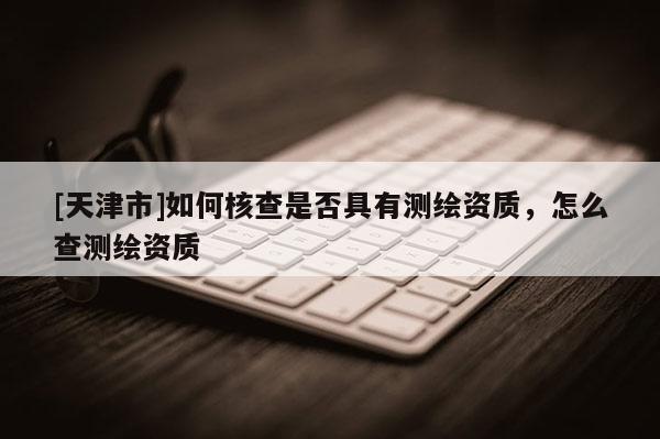 [天津市]如何核查是否具有测绘资质，怎么查测绘资质