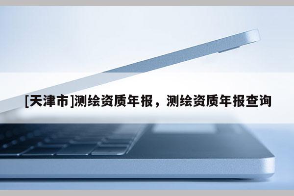 [天津市]测绘资质年报，测绘资质年报查询
