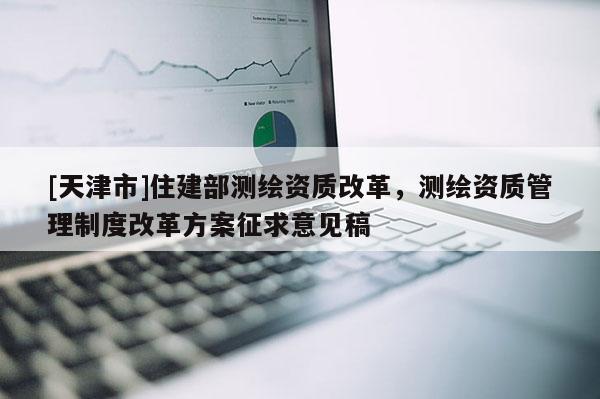[天津市]住建部测绘资质改革，测绘资质管理制度改革方案征求意见稿