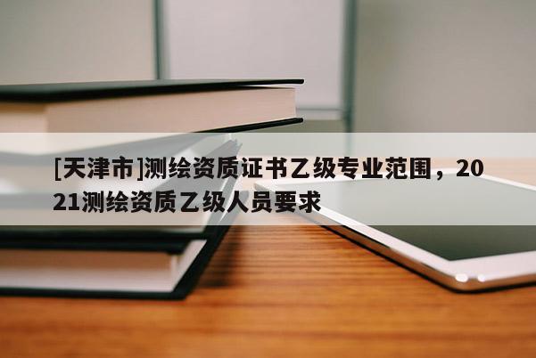 [天津市]测绘资质证书乙级专业范围，2021测绘资质乙级人员要求