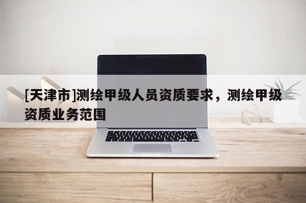 [天津市]测绘甲级人员资质要求，测绘甲级资质业务范围