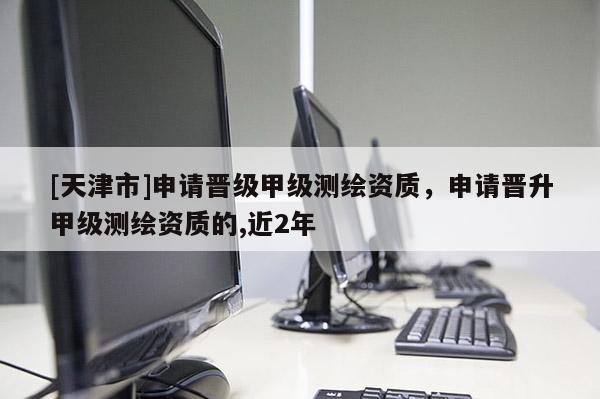 [天津市]申请晋级甲级测绘资质，申请晋升甲级测绘资质的,近2年