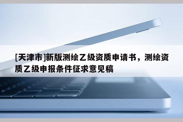 [天津市]新版测绘乙级资质申请书，测绘资质乙级申报条件征求意见稿