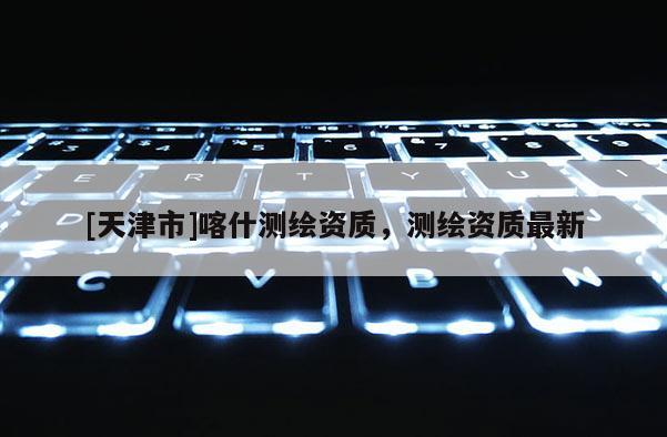 [天津市]喀什测绘资质，测绘资质最新