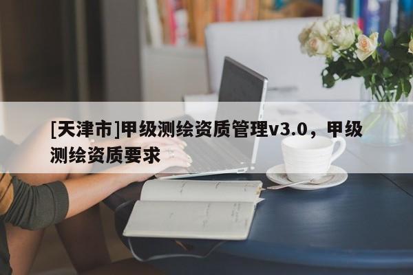 [天津市]甲级测绘资质管理v3.0，甲级测绘资质要求