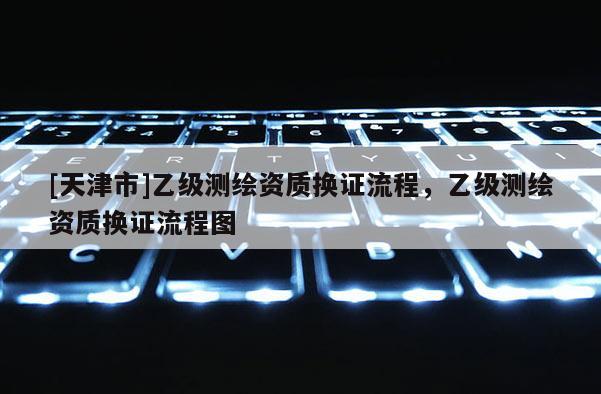 [天津市]乙级测绘资质换证流程，乙级测绘资质换证流程图
