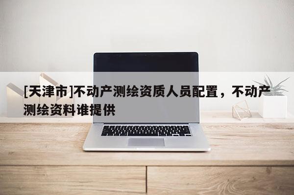 [天津市]不动产测绘资质人员配置，不动产测绘资料谁提供