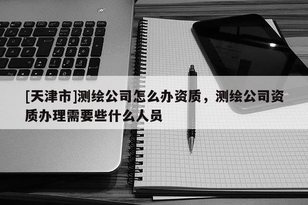 [天津市]测绘公司怎么办资质，测绘公司资质办理需要些什么人员