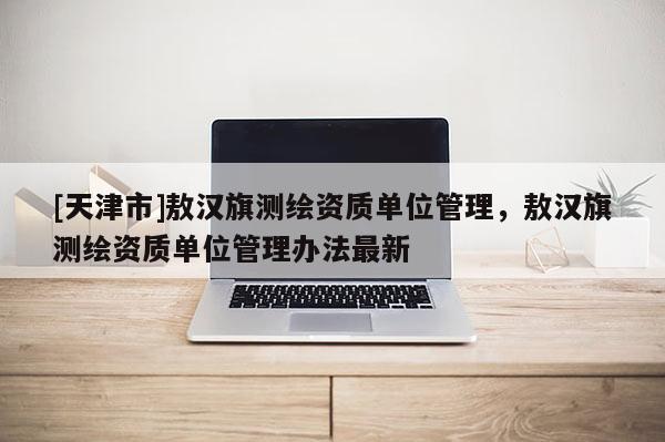 [天津市]敖汉旗测绘资质单位管理，敖汉旗测绘资质单位管理办法最新
