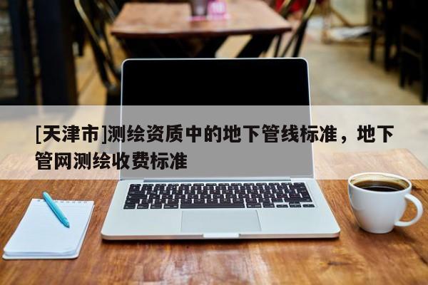 [天津市]测绘资质中的地下管线标准，地下管网测绘收费标准