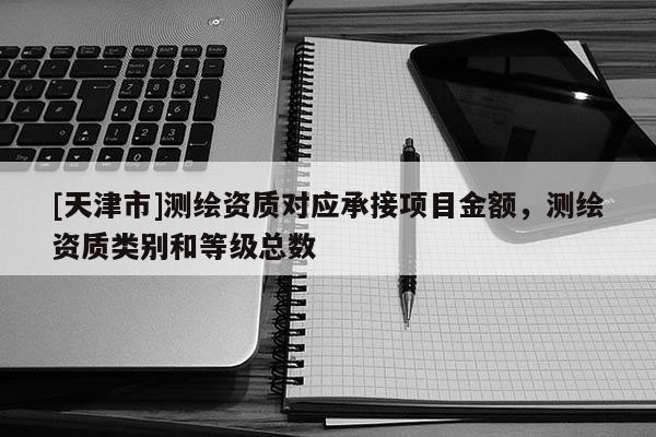 [天津市]测绘资质对应承接项目金额，测绘资质类别和等级总数