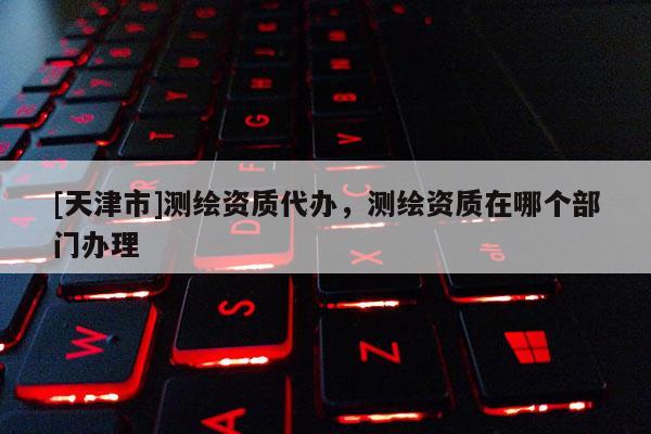 [天津市]测绘资质代办，测绘资质在哪个部门办理