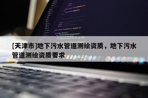 [天津市]地下污水管道测绘资质，地下污水管道测绘资质要求