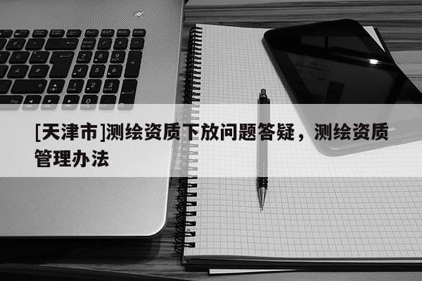 [天津市]测绘资质下放问题答疑，测绘资质管理办法