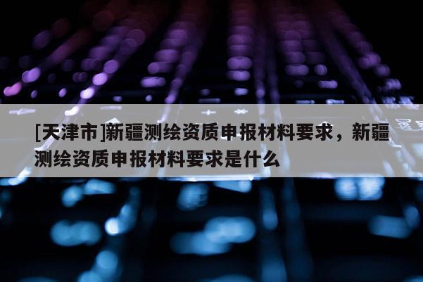 [天津市]新疆测绘资质申报材料要求，新疆测绘资质申报材料要求是什么