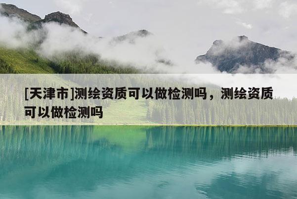 [天津市]测绘资质可以做检测吗，测绘资质可以做检测吗
