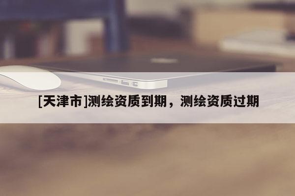 [天津市]测绘资质到期，测绘资质过期