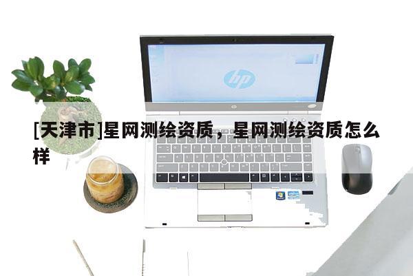 [天津市]星网测绘资质，星网测绘资质怎么样