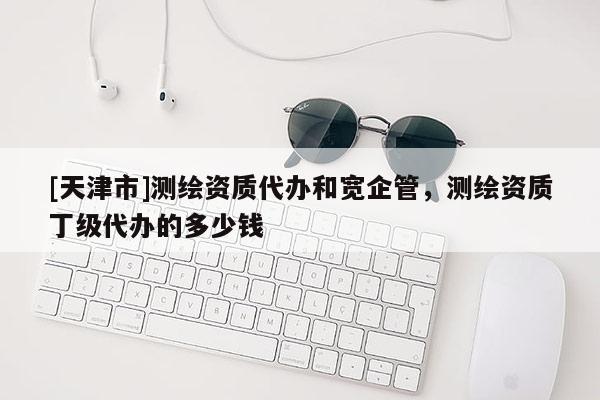 [天津市]测绘资质代办和宽企管，测绘资质丁级代办的多少钱