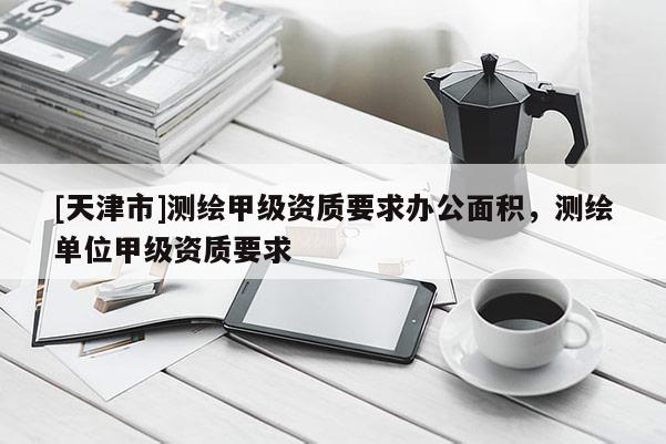 [天津市]测绘甲级资质要求办公面积，测绘单位甲级资质要求