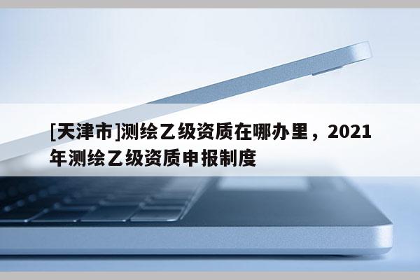 [天津市]测绘乙级资质在哪办里，2021年测绘乙级资质申报制度