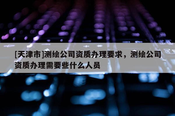 [天津市]测绘公司资质办理要求，测绘公司资质办理需要些什么人员