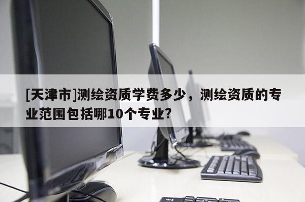 [天津市]测绘资质学费多少，测绘资质的专业范围包括哪10个专业?