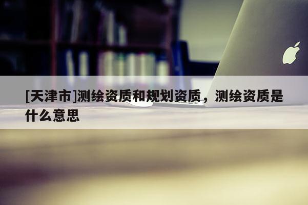 [天津市]测绘资质和规划资质，测绘资质是什么意思