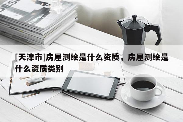 [天津市]房屋测绘是什么资质，房屋测绘是什么资质类别