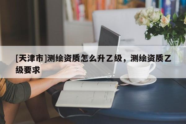 [天津市]测绘资质怎么升乙级，测绘资质乙级要求