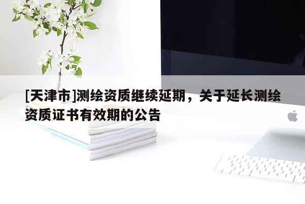 [天津市]测绘资质继续延期，关于延长测绘资质证书有效期的公告