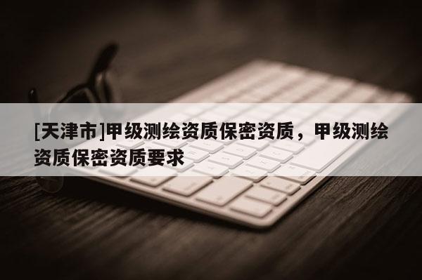 [天津市]甲级测绘资质保密资质，甲级测绘资质保密资质要求