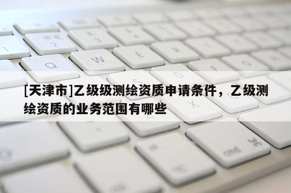 [天津市]乙级级测绘资质申请条件，乙级测绘资质的业务范围有哪些