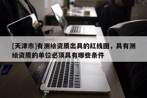 [天津市]有测绘资质出具的红线图，具有测绘资质的单位必须具有哪些条件