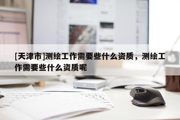 [天津市]测绘工作需要些什么资质，测绘工作需要些什么资质呢