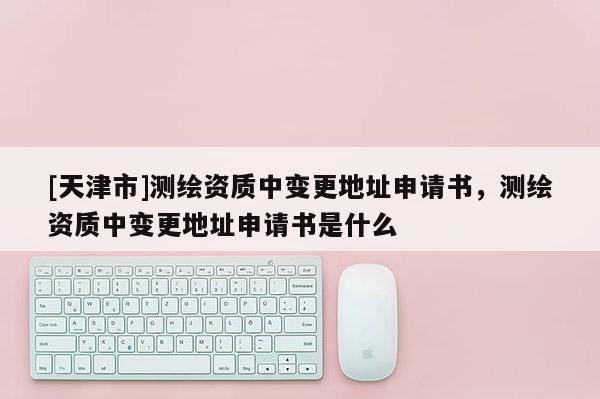 [天津市]测绘资质中变更地址申请书，测绘资质中变更地址申请书是什么