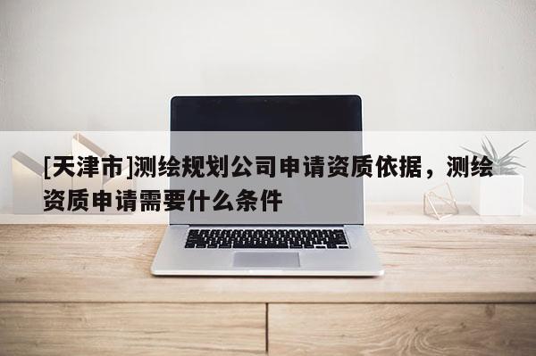 [天津市]测绘规划公司申请资质依据，测绘资质申请需要什么条件