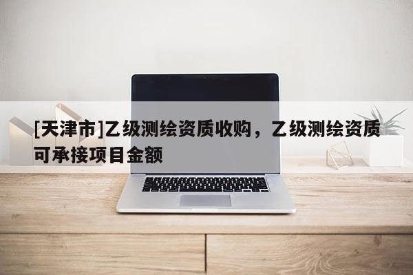 [天津市]乙级测绘资质收购，乙级测绘资质可承接项目金额