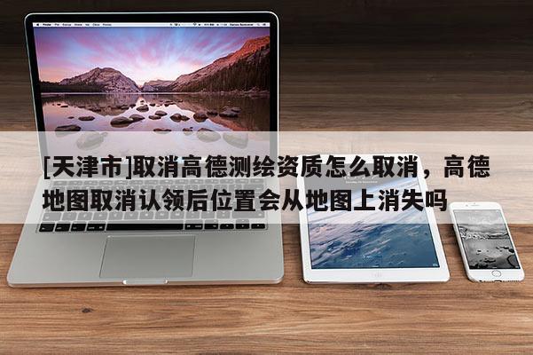 [天津市]取消高德测绘资质怎么取消，高德地图取消认领后位置会从地图上消失吗