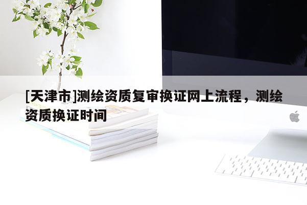 [天津市]测绘资质复审换证网上流程，测绘资质换证时间