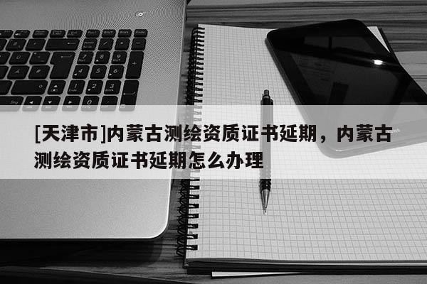 [天津市]内蒙古测绘资质证书延期，内蒙古测绘资质证书延期怎么办理