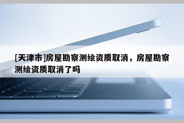 [天津市]房屋勘察测绘资质取消，房屋勘察测绘资质取消了吗