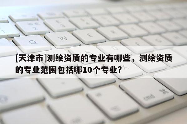[天津市]测绘资质的专业有哪些，测绘资质的专业范围包括哪10个专业?