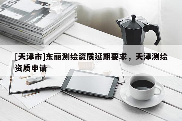 [天津市]东丽测绘资质延期要求，天津测绘资质申请