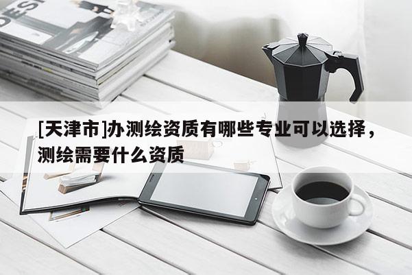[天津市]办测绘资质有哪些专业可以选择，测绘需要什么资质