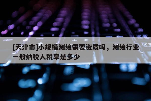 [天津市]小规模测绘需要资质吗，测绘行业一般纳税人税率是多少