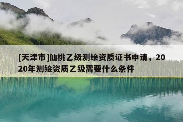 [天津市]仙桃乙级测绘资质证书申请，2020年测绘资质乙级需要什么条件